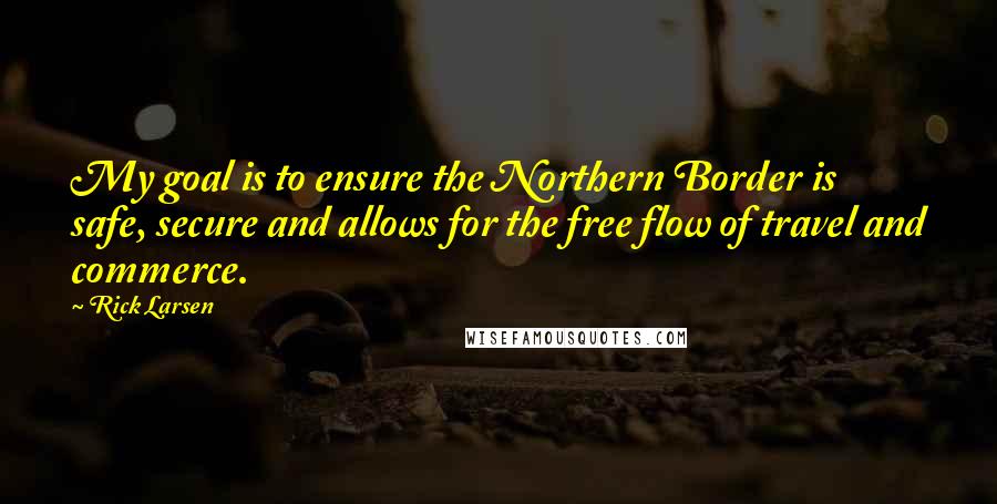 Rick Larsen quotes: My goal is to ensure the Northern Border is safe, secure and allows for the free flow of travel and commerce.