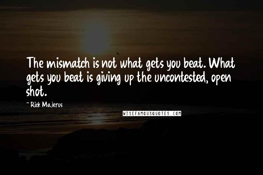 Rick Majerus quotes: The mismatch is not what gets you beat. What gets you beat is giving up the uncontested, open shot.