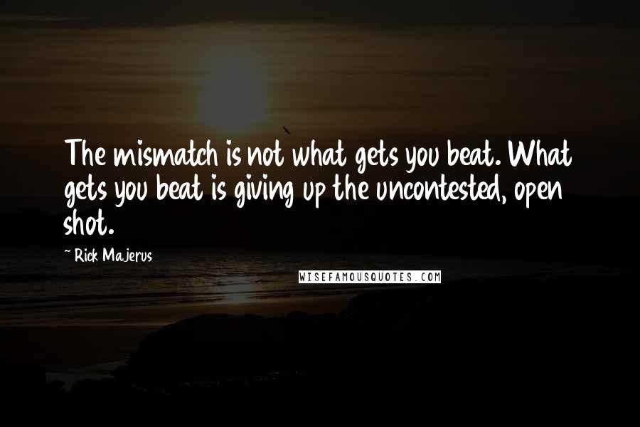 Rick Majerus quotes: The mismatch is not what gets you beat. What gets you beat is giving up the uncontested, open shot. Rick Majerus quotes: The mismatch is not what gets you beat. What gets you beat is giving up the uncontested, open shot.