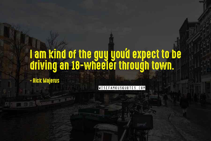 Rick Majerus quotes: I am kind of the guy you'd expect to be driving an 18-wheeler through town. Rick Majerus quotes: I am kind of the guy you'd expect to be driving an 18-wheeler through town.