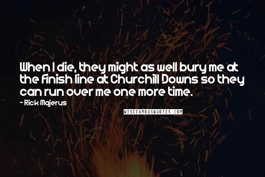 Rick Majerus quotes: When I die, they might as well bury me at the finish line at Churchill Downs so they can run over me one more time. Rick Majerus quotes: When I die, they might as well bury me at the finish line at Churchill Downs so they can run over me one more time.