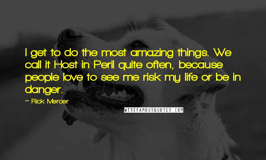 Rick Mercer quotes: I get to do the most amazing things. We call it Host in Peril quite often, because people love to see me risk my life or be in danger. Rick Mercer quotes: I get to do the most amazing things. We call it Host in Peril quite often, because people love to see me risk my life or be in danger.