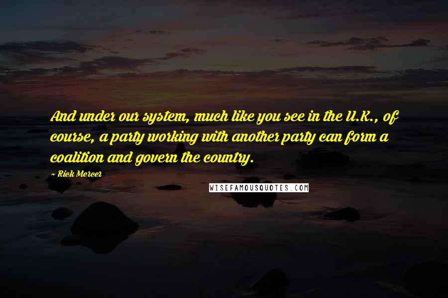 Rick Mercer quotes: And under our system, much like you see in the U.K., of course, a party working with another party can form a coalition and govern the country.