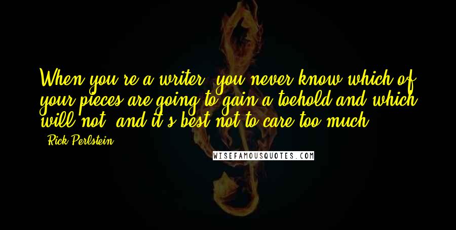 Rick Perlstein quotes: When you're a writer, you never know which of your pieces are going to gain a toehold and which will not, and it's best not to care too much.