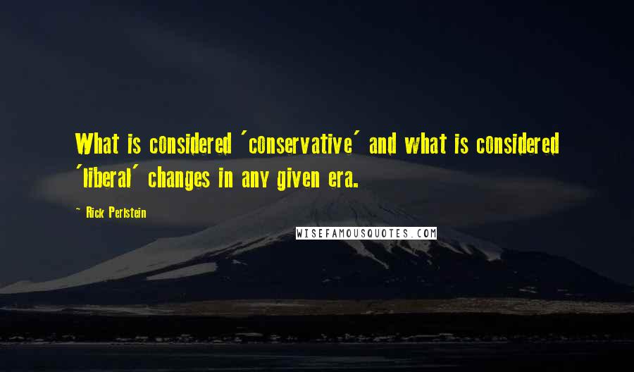 Rick Perlstein quotes: What is considered 'conservative' and what is considered 'liberal' changes in any given era.