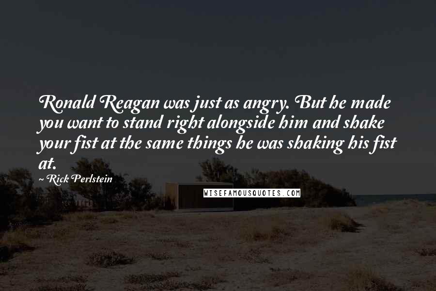 Rick Perlstein quotes: Ronald Reagan was just as angry. But he made you want to stand right alongside him and shake your fist at the same things he was shaking his fist at.