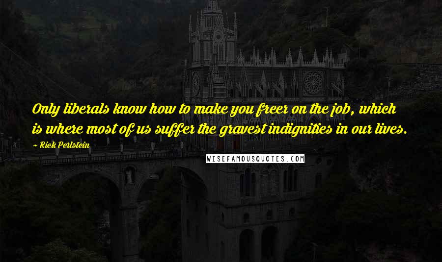 Rick Perlstein quotes: Only liberals know how to make you freer on the job, which is where most of us suffer the gravest indignities in our lives.