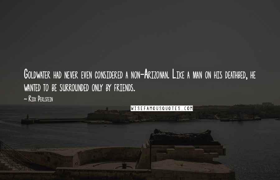 Rick Perlstein quotes: Goldwater had never even considered a non-Arizonan. Like a man on his deathbed, he wanted to be surrounded only by friends.