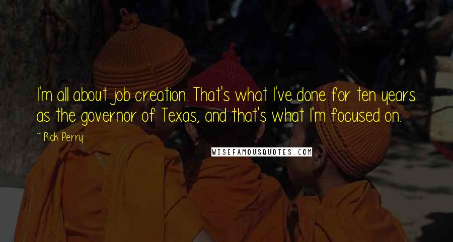 Rick Perry quotes: I'm all about job creation. That's what I've done for ten years as the governor of Texas, and that's what I'm focused on. Rick Perry quotes: I'm all about job creation. That's what I've done for ten years as the governor of Texas, and that's what I'm focused on.