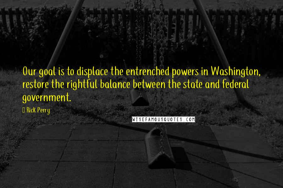 Rick Perry quotes: Our goal is to displace the entrenched powers in Washington, restore the rightful balance between the state and federal government. Rick Perry quotes: Our goal is to displace the entrenched powers in Washington, restore the rightful balance between the state and federal government.