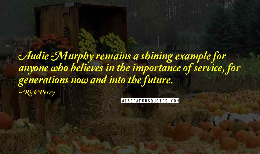 Rick Perry quotes: Audie Murphy remains a shining example for anyone who believes in the importance of service, for generations now and into the future.