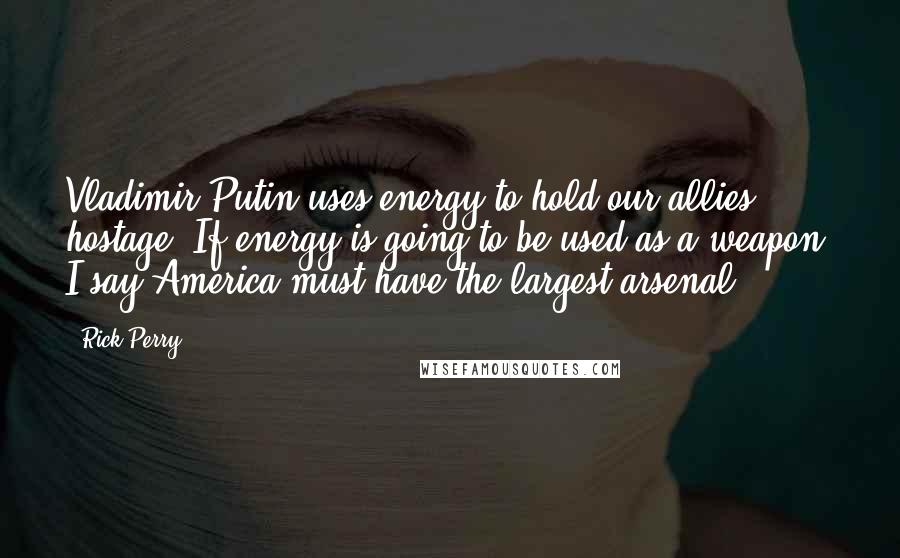 Rick Perry quotes: Vladimir Putin uses energy to hold our allies hostage. If energy is going to be used as a weapon, I say America must have the largest arsenal. Rick Perry quotes: Vladimir Putin uses energy to hold our allies hostage. If energy is going to be used as a weapon, I say America must have the largest arsenal.