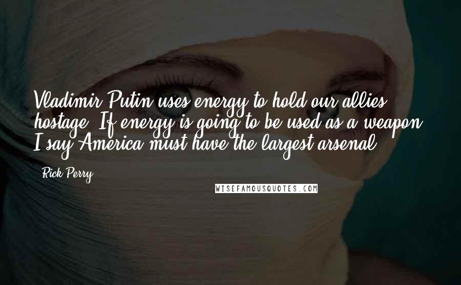 Rick Perry quotes: Vladimir Putin uses energy to hold our allies hostage. If energy is going to be used as a weapon, I say America must have the largest arsenal.