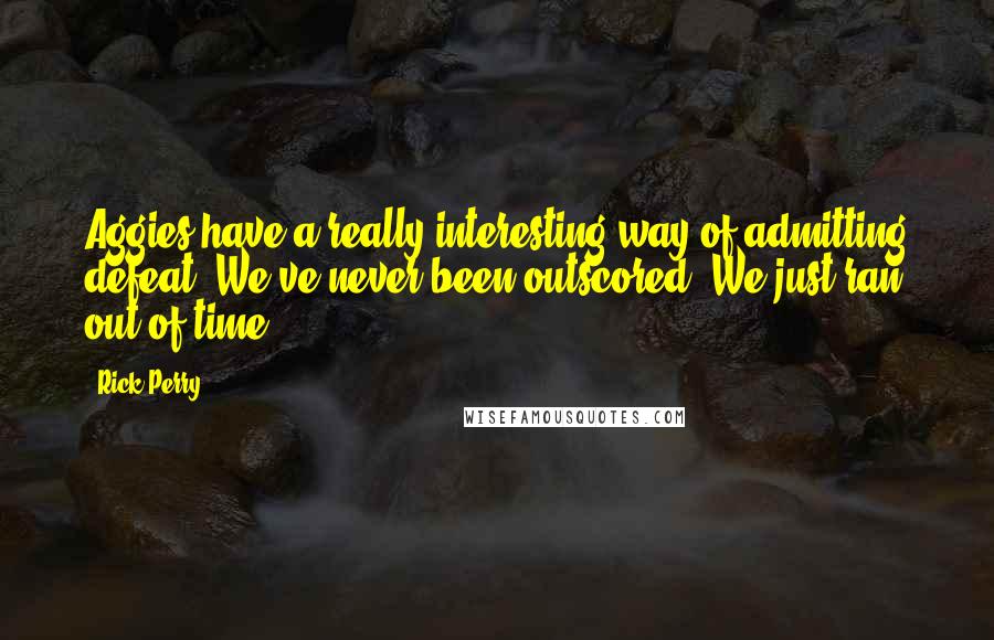 Rick Perry quotes: Aggies have a really interesting way of admitting defeat. We've never been outscored. We just ran out of time. Rick Perry quotes: Aggies have a really interesting way of admitting defeat. We've never been outscored. We just ran out of time.