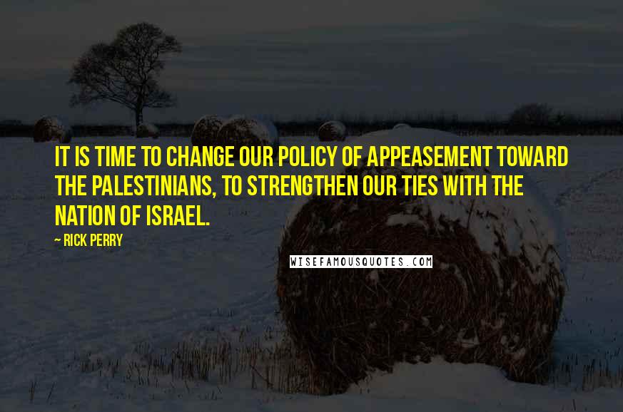 Rick Perry quotes: It is time to change our policy of appeasement toward the Palestinians, to strengthen our ties with the nation of Israel. Rick Perry quotes: It is time to change our policy of appeasement toward the Palestinians, to strengthen our ties with the nation of Israel.