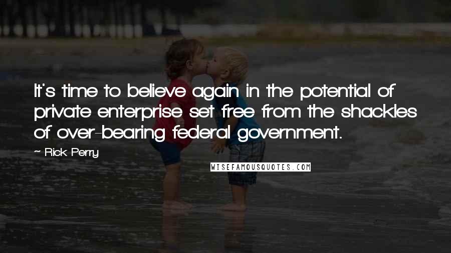 Rick Perry quotes: It's time to believe again in the potential of private enterprise set free from the shackles of over-bearing federal government. Rick Perry quotes: It's time to believe again in the potential of private enterprise set free from the shackles of over-bearing federal government.
