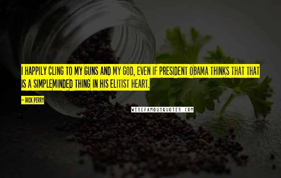 Rick Perry quotes: I happily cling to my guns and my God, even if President Obama thinks that that is a simpleminded thing in his elitist heart. Rick Perry quotes: I happily cling to my guns and my God, even if President Obama thinks that that is a simpleminded thing in his elitist heart.
