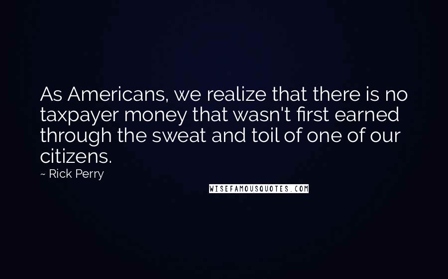 Rick Perry quotes: As Americans, we realize that there is no taxpayer money that wasn't first earned through the sweat and toil of one of our citizens. Rick Perry quotes: As Americans, we realize that there is no taxpayer money that wasn't first earned through the sweat and toil of one of our citizens.