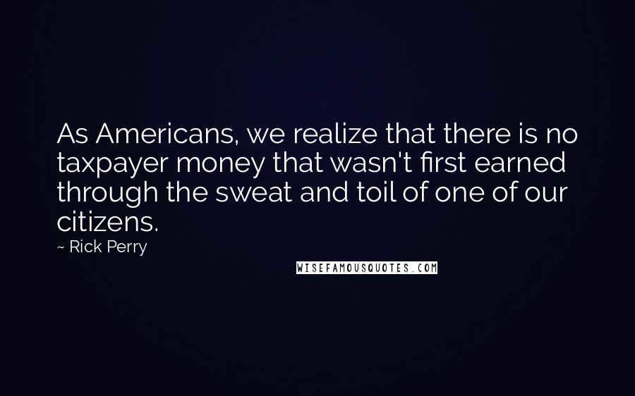 Rick Perry quotes: As Americans, we realize that there is no taxpayer money that wasn't first earned through the sweat and toil of one of our citizens.