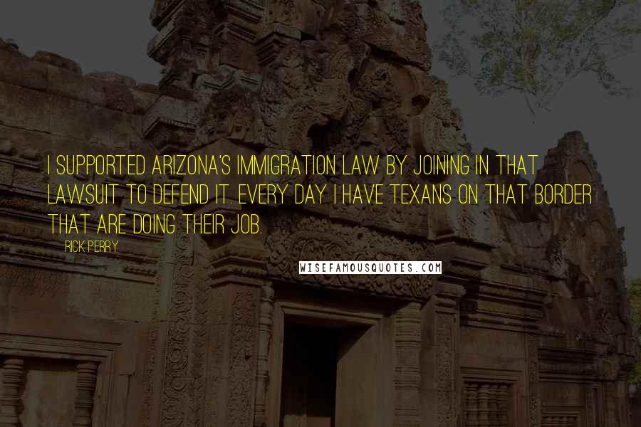 Rick Perry quotes: I supported Arizona's immigration law by joining in that lawsuit to defend it. Every day I have Texans on that border that are doing their job. Rick Perry quotes: I supported Arizona's immigration law by joining in that lawsuit to defend it. Every day I have Texans on that border that are doing their job.