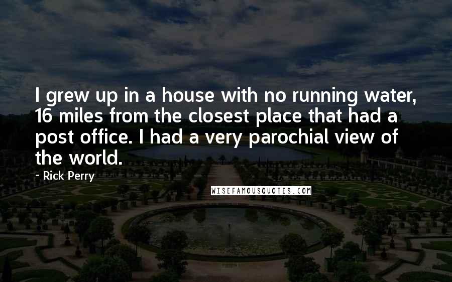 Rick Perry quotes: I grew up in a house with no running water, 16 miles from the closest place that had a post office. I had a very parochial view of the world. Rick Perry quotes: I grew up in a house with no running water, 16 miles from the closest place that had a post office. I had a very parochial view of the world.