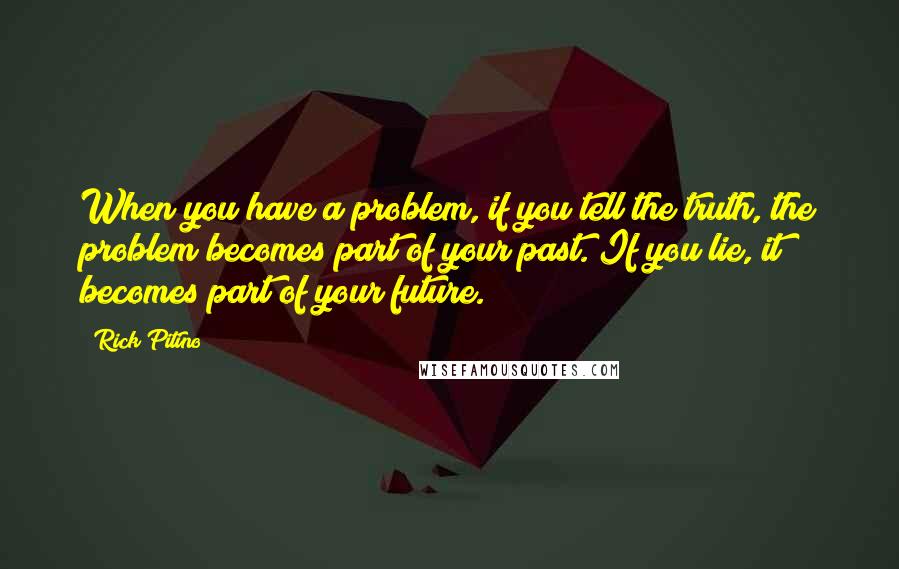 Rick Pitino quotes: When you have a problem, if you tell the truth, the problem becomes part of your past. If you lie, it becomes part of your future. Rick Pitino quotes: When you have a problem, if you tell the truth, the problem becomes part of your past. If you lie, it becomes part of your future.
