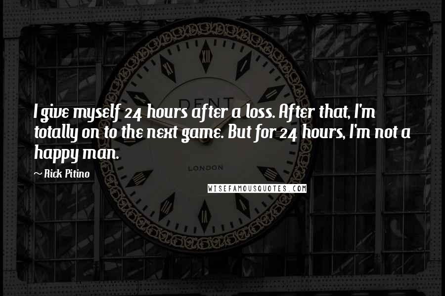 Rick Pitino quotes: I give myself 24 hours after a loss. After that, I'm totally on to the next game. But for 24 hours, I'm not a happy man. Rick Pitino quotes: I give myself 24 hours after a loss. After that, I'm totally on to the next game. But for 24 hours, I'm not a happy man.