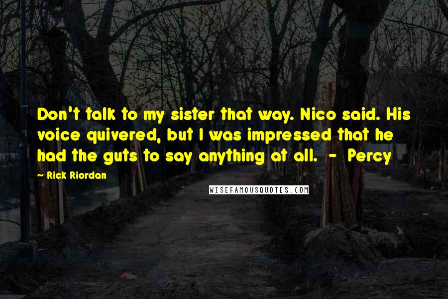 Rick Riordan quotes: Don't talk to my sister that way. Nico said. His voice quivered, but I was impressed that he had the guts to say anything at all. - Percy