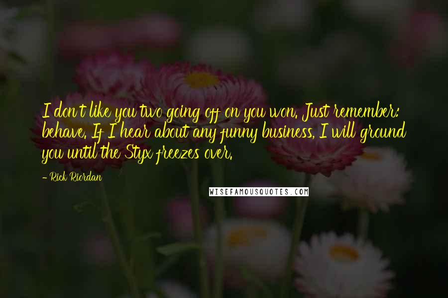 Rick Riordan quotes: I don't like you two going off on you won. Just remember: behave. If I hear about any funny business, I will ground you until the Styx freezes over. Rick Riordan quotes: I don't like you two going off on you won. Just remember: behave. If I hear about any funny business, I will ground you until the Styx freezes over.
