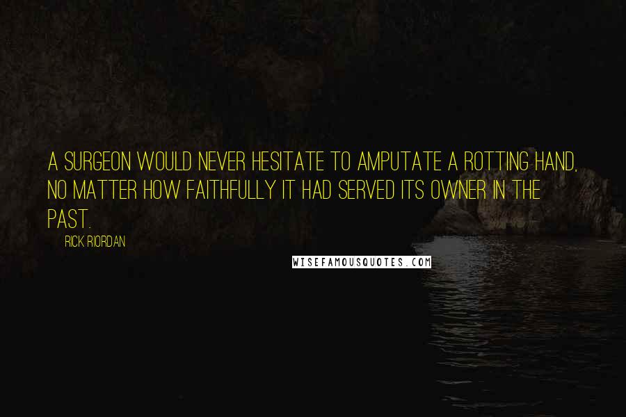 Rick Riordan quotes: A surgeon would never hesitate to amputate a rotting hand, no matter how faithfully it had served its owner in the past. Rick Riordan quotes: A surgeon would never hesitate to amputate a rotting hand, no matter how faithfully it had served its owner in the past.