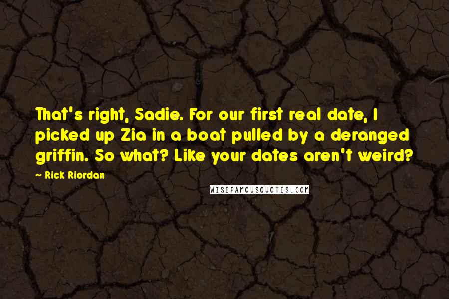 Rick Riordan quotes: That's right, Sadie. For our first real date, I picked up Zia in a boat pulled by a deranged griffin. So what? Like your dates aren't weird? Rick Riordan quotes: That's right, Sadie. For our first real date, I picked up Zia in a boat pulled by a deranged griffin. So what? Like your dates aren't weird?