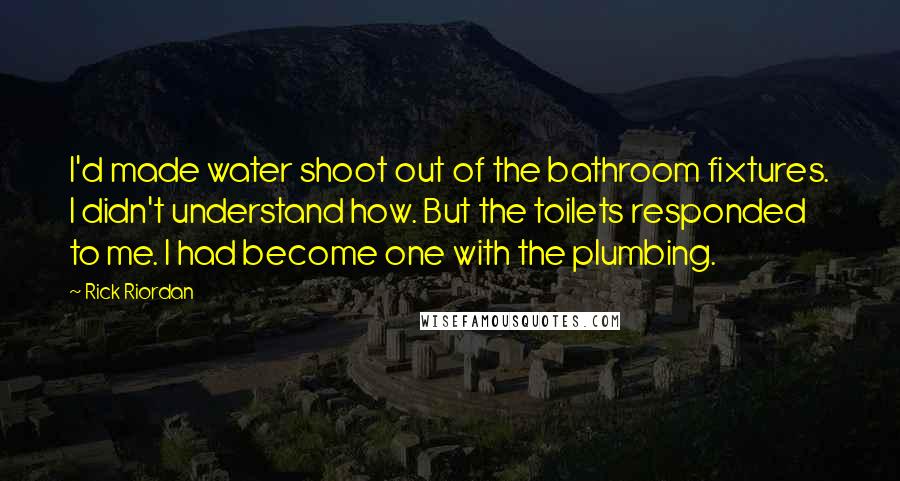 Rick Riordan quotes: I'd made water shoot out of the bathroom fixtures. I didn't understand how. But the toilets responded to me. I had become one with the plumbing. Rick Riordan quotes: I'd made water shoot out of the bathroom fixtures. I didn't understand how. But the toilets responded to me. I had become one with the plumbing.
