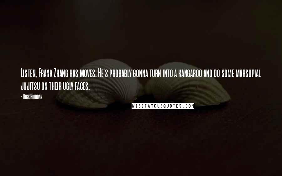 Rick Riordan quotes: Listen, Frank Zhang has moves. He's probably gonna turn into a kangaroo and do some marsupial jujitsu on their ugly faces. Rick Riordan quotes: Listen, Frank Zhang has moves. He's probably gonna turn into a kangaroo and do some marsupial jujitsu on their ugly faces.