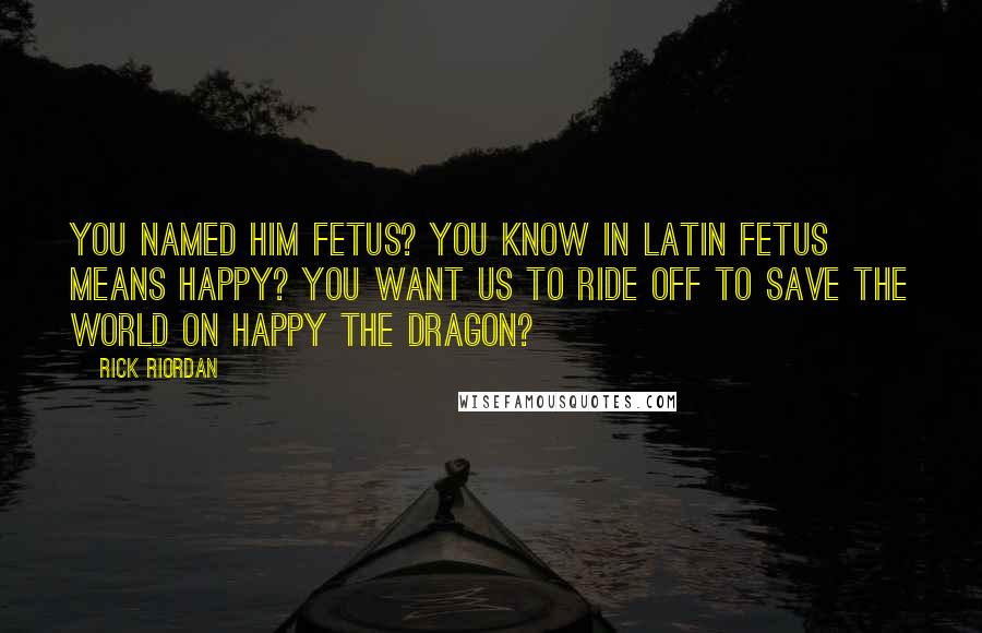 Rick Riordan quotes: You named him Fetus? You know in Latin Fetus means happy? You want us to ride off to save the world on Happy the Dragon?