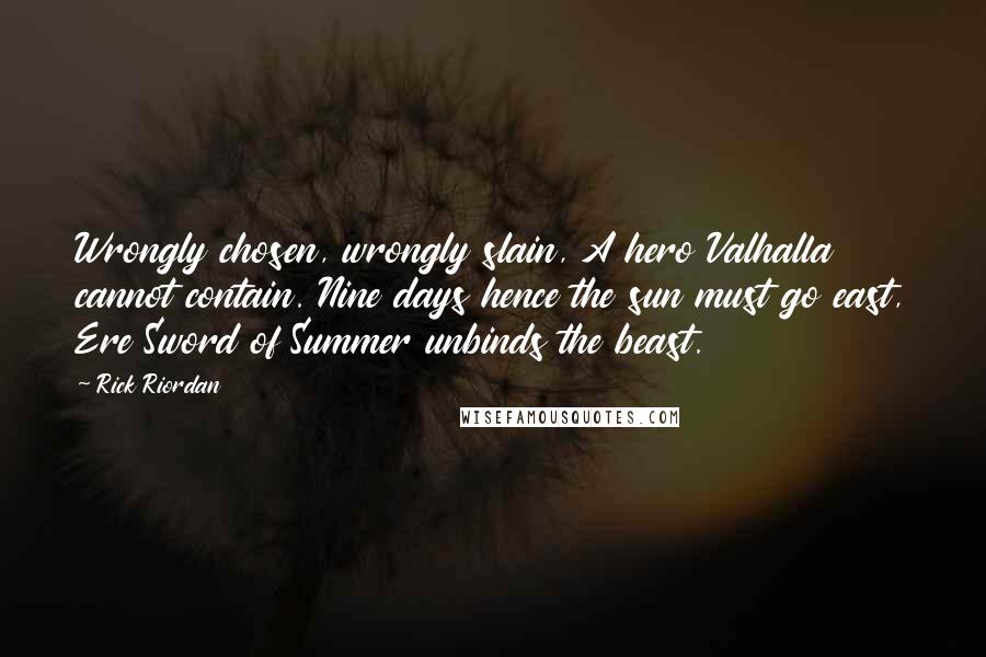 Rick Riordan quotes: Wrongly chosen, wrongly slain, A hero Valhalla cannot contain. Nine days hence the sun must go east, Ere Sword of Summer unbinds the beast. Rick Riordan quotes: Wrongly chosen, wrongly slain, A hero Valhalla cannot contain. Nine days hence the sun must go east, Ere Sword of Summer unbinds the beast.