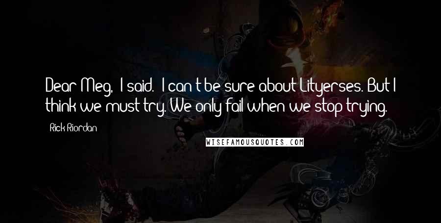Rick Riordan quotes: Dear Meg," I said. "I can't be sure about Lityerses. But I think we must try. We only fail when we stop trying. Rick Riordan quotes: Dear Meg," I said. "I can't be sure about Lityerses. But I think we must try. We only fail when we stop trying.