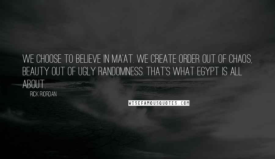 Rick Riordan quotes: We choose to believe in Ma'at. We create order out of chaos, beauty out of ugly randomness. That's what Egypt is all about.