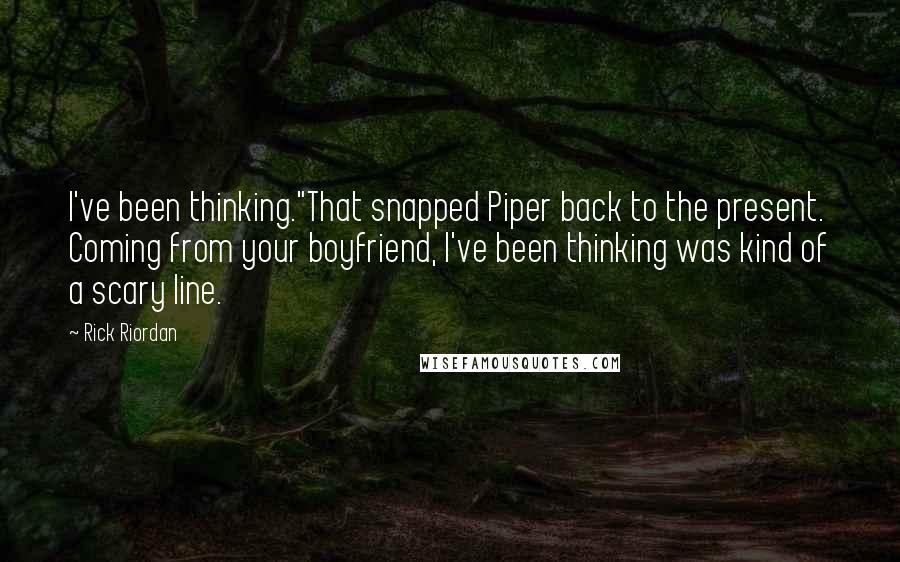 Rick Riordan quotes: I've been thinking."That snapped Piper back to the present. Coming from your boyfriend, I've been thinking was kind of a scary line. Rick Riordan quotes: I've been thinking."That snapped Piper back to the present. Coming from your boyfriend, I've been thinking was kind of a scary line.