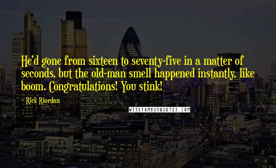 Rick Riordan quotes: He'd gone from sixteen to seventy-five in a matter of seconds, but the old-man smell happened instantly, like boom. Congratulations! You stink! Rick Riordan quotes: He'd gone from sixteen to seventy-five in a matter of seconds, but the old-man smell happened instantly, like boom. Congratulations! You stink!