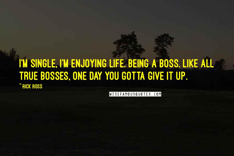 Rick Ross quotes: I'm single, I'm enjoying life. Being a boss. Like all true bosses, one day you gotta give it up.