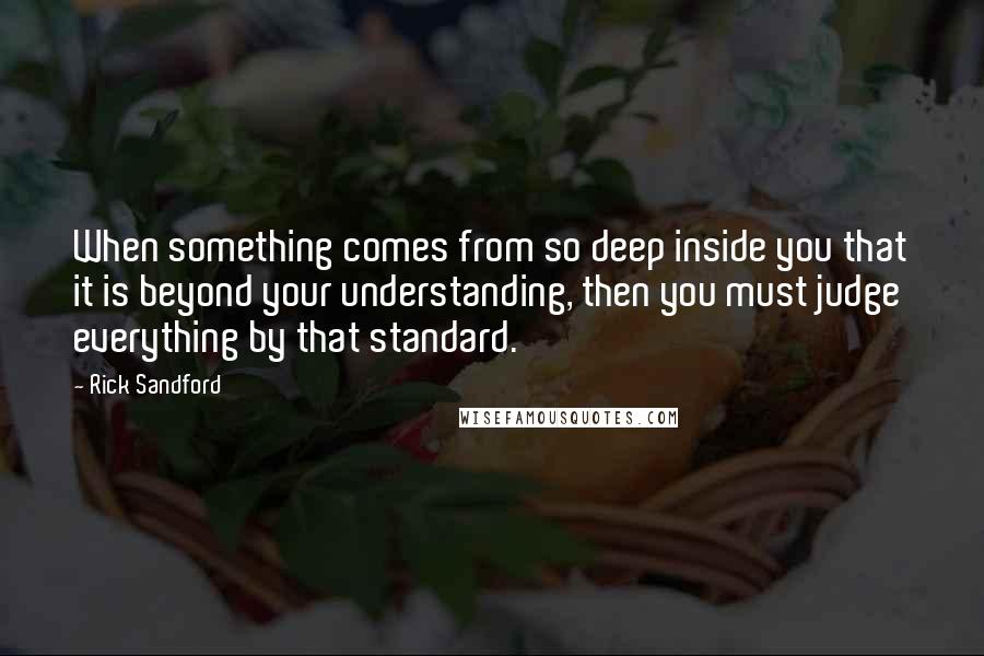 Rick Sandford quotes: When something comes from so deep inside you that it is beyond your understanding, then you must judge everything by that standard. Rick Sandford quotes: When something comes from so deep inside you that it is beyond your understanding, then you must judge everything by that standard.