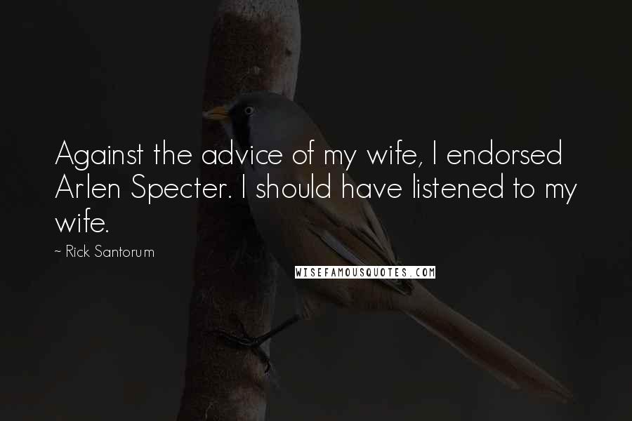 Rick Santorum quotes: Against the advice of my wife, I endorsed Arlen Specter. I should have listened to my wife.