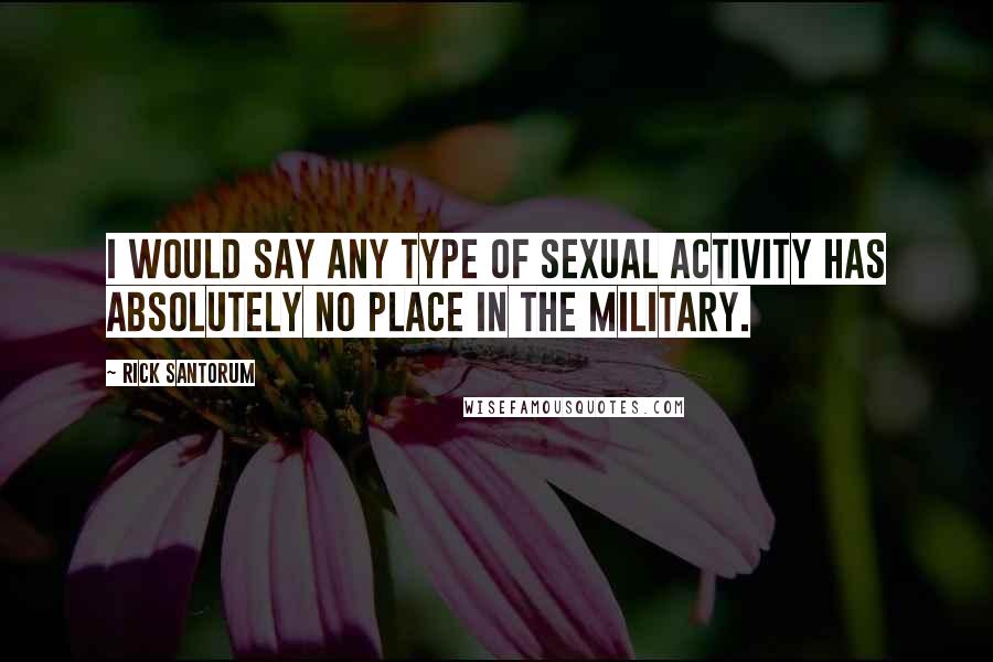Rick Santorum quotes: I would say any type of sexual activity has absolutely no place in the military.