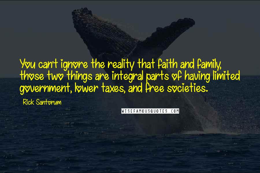 Rick Santorum quotes: You can't ignore the reality that faith and family, those two things are integral parts of having limited government, lower taxes, and free societies.