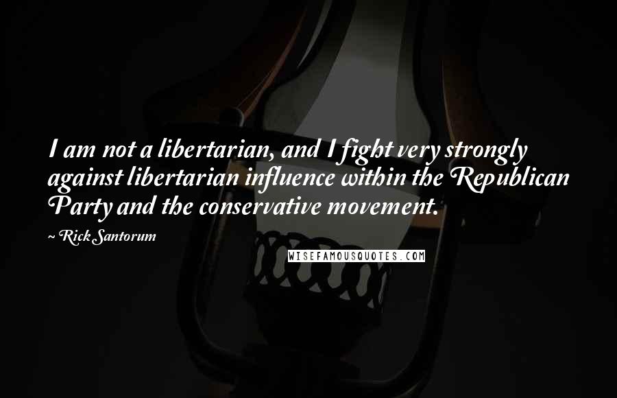 Rick Santorum quotes: I am not a libertarian, and I fight very strongly against libertarian influence within the Republican Party and the conservative movement.