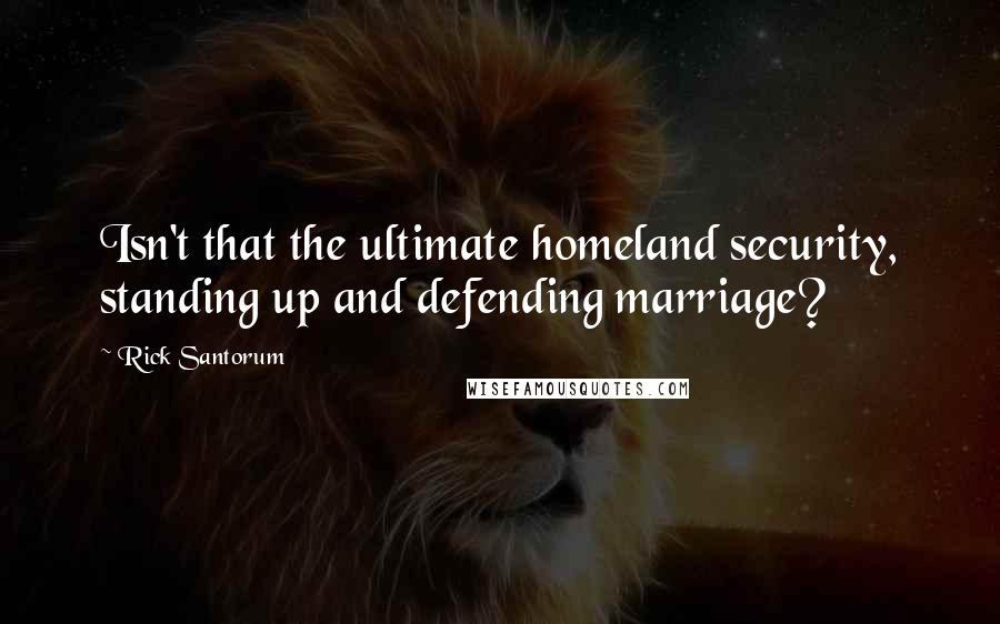 Rick Santorum quotes: Isn't that the ultimate homeland security, standing up and defending marriage?