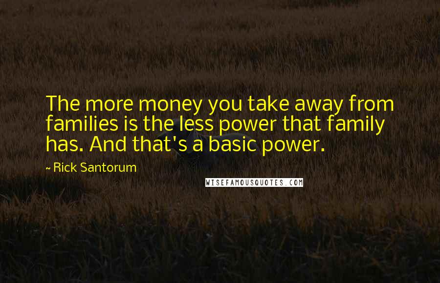 Rick Santorum quotes: The more money you take away from families is the less power that family has. And that's a basic power. Rick Santorum quotes: The more money you take away from families is the less power that family has. And that's a basic power.