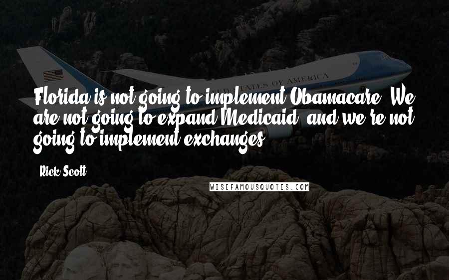 Rick Scott quotes: Florida is not going to implement Obamacare. We are not going to expand Medicaid, and we're not going to implement exchanges. Rick Scott quotes: Florida is not going to implement Obamacare. We are not going to expand Medicaid, and we're not going to implement exchanges.