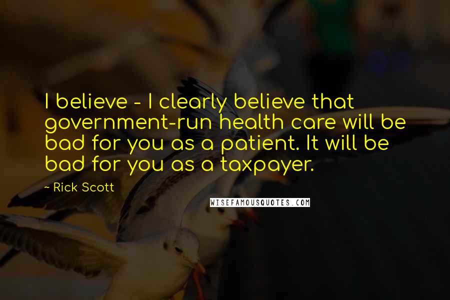 Rick Scott quotes: I believe - I clearly believe that government-run health care will be bad for you as a patient. It will be bad for you as a taxpayer.
