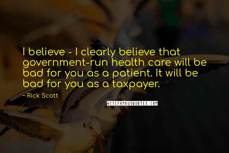 Rick Scott quotes: I believe - I clearly believe that government-run health care will be bad for you as a patient. It will be bad for you as a taxpayer. Rick Scott quotes: I believe - I clearly believe that government-run health care will be bad for you as a patient. It will be bad for you as a taxpayer.
